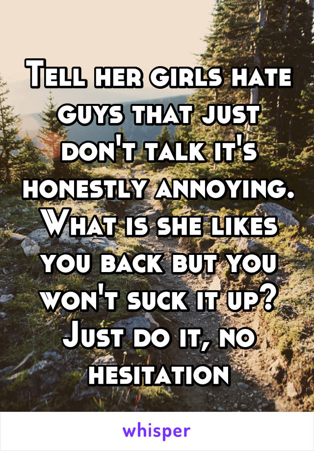 Tell her girls hate guys that just don't talk it's honestly annoying. What is she likes you back but you won't suck it up? Just do it, no hesitation