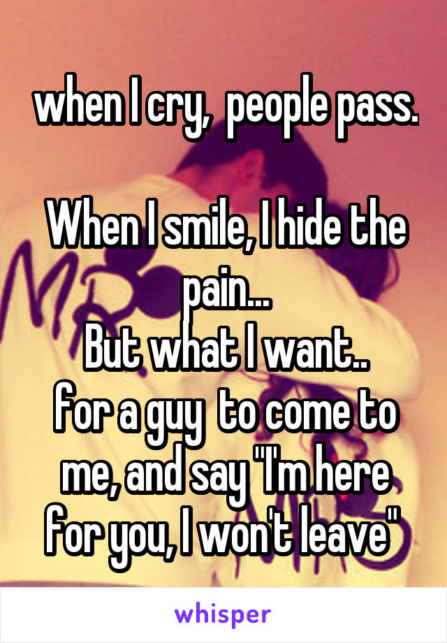 when I cry,  people pass. 
When I smile, I hide the pain...
But what I want..
for a guy  to come to me, and say "I'm here for you, I won't leave" 