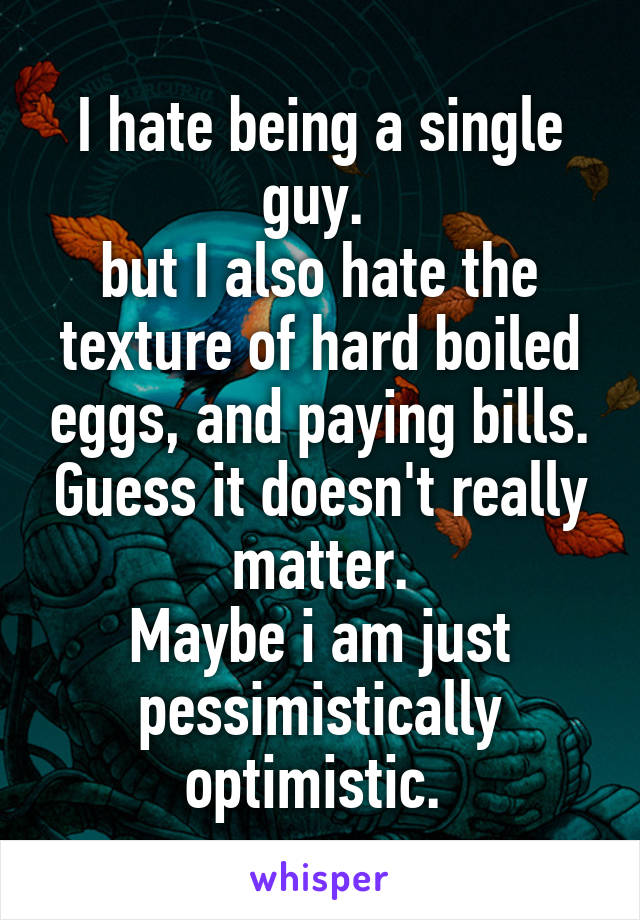 I hate being a single guy. 
but I also hate the texture of hard boiled eggs, and paying bills. Guess it doesn't really matter.
Maybe i am just pessimistically optimistic. 