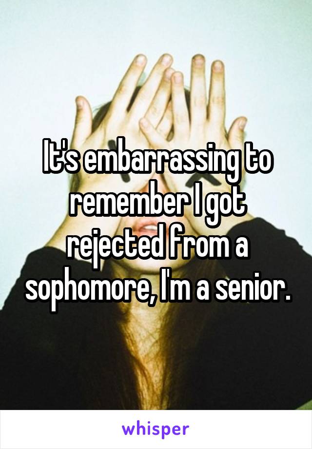 It's embarrassing to remember I got rejected from a sophomore, I'm a senior.