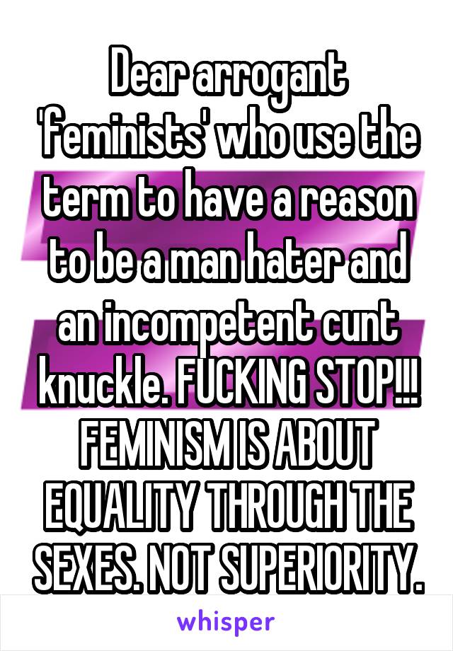 Dear arrogant 'feminists' who use the term to have a reason to be a man hater and an incompetent cunt knuckle. FUCKING STOP!!!
FEMINISM IS ABOUT EQUALITY THROUGH THE SEXES. NOT SUPERIORITY.