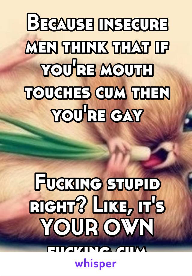 Because insecure men think that if you're mouth touches cum then you're gay


Fucking stupid right? Like, it's YOUR OWN fucking cum