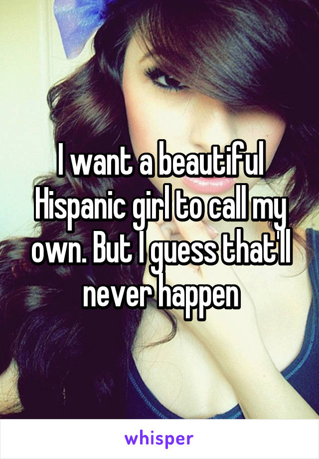 I want a beautiful Hispanic girl to call my own. But I guess that'll never happen