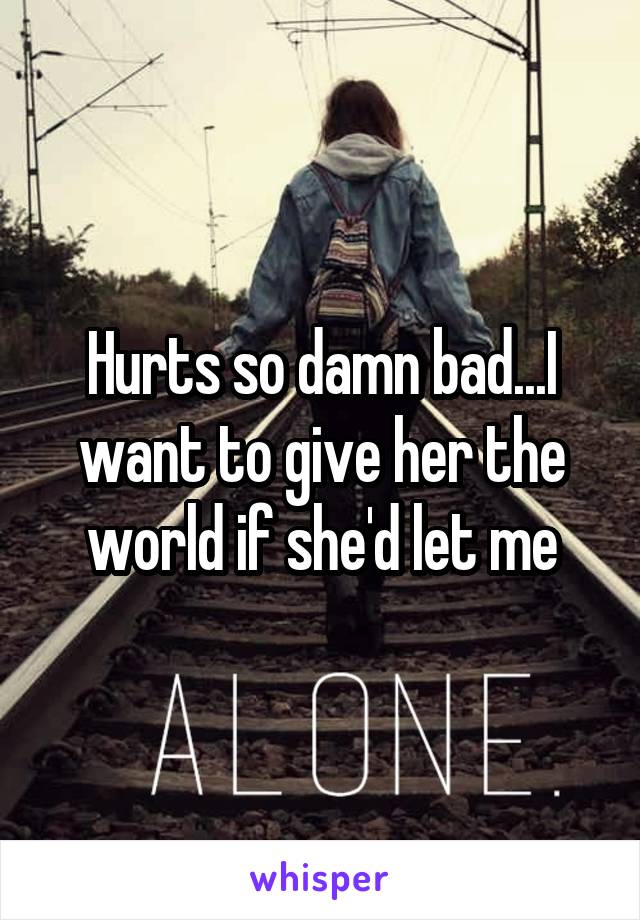 Hurts so damn bad...I want to give her the world if she'd let me