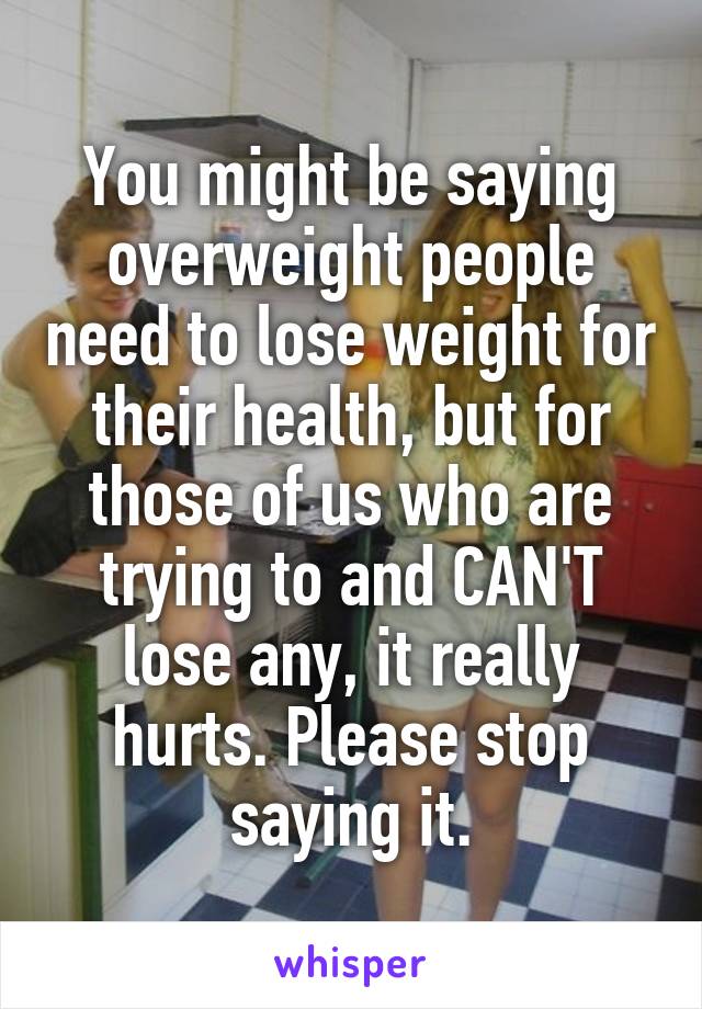 You might be saying overweight people need to lose weight for their health, but for those of us who are trying to and CAN'T lose any, it really hurts. Please stop saying it.