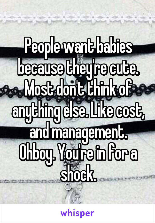 People want babies because they're cute. Most don't think of anything else. Like cost, and management. Ohboy. You're in for a shock.