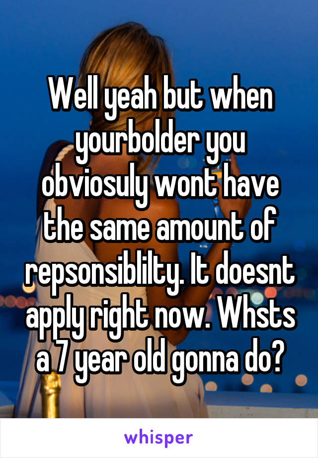 Well yeah but when yourbolder you obviosuly wont have the same amount of repsonsiblilty. It doesnt apply right now. Whsts a 7 year old gonna do?