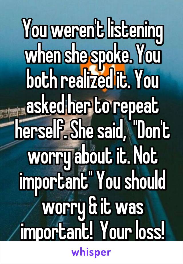 You weren't listening when she spoke. You both realized it. You asked her to repeat herself. She said,  "Don't worry about it. Not important" You should worry & it was important!  Your loss!