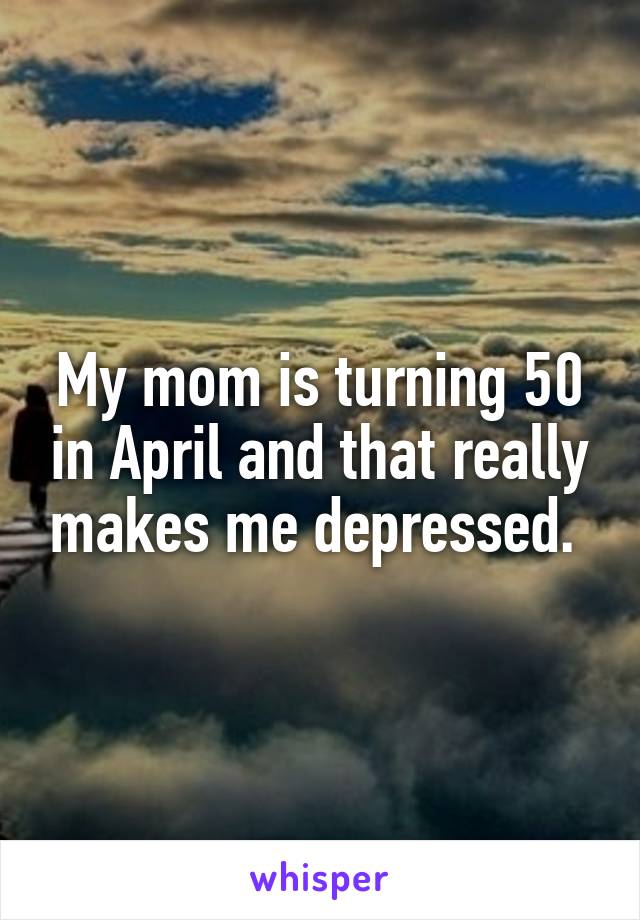 My mom is turning 50 in April and that really makes me depressed. 