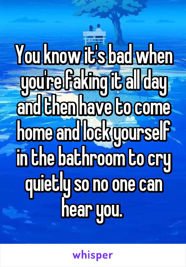 You know it's bad when you're faking it all day and then have to come home and lock yourself in the bathroom to cry quietly so no one can hear you. 