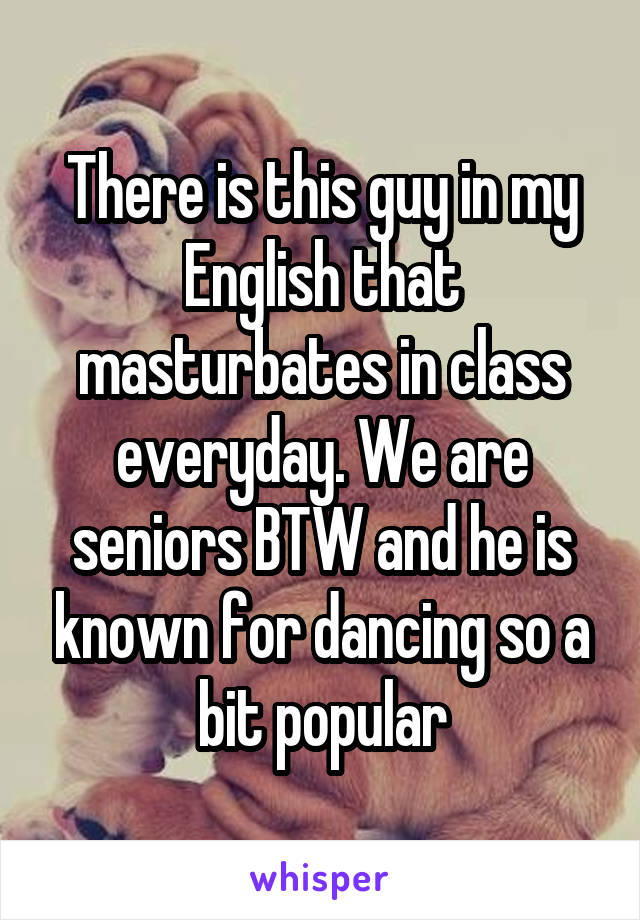 There is this guy in my English that masturbates in class everyday. We are seniors BTW and he is known for dancing so a bit popular