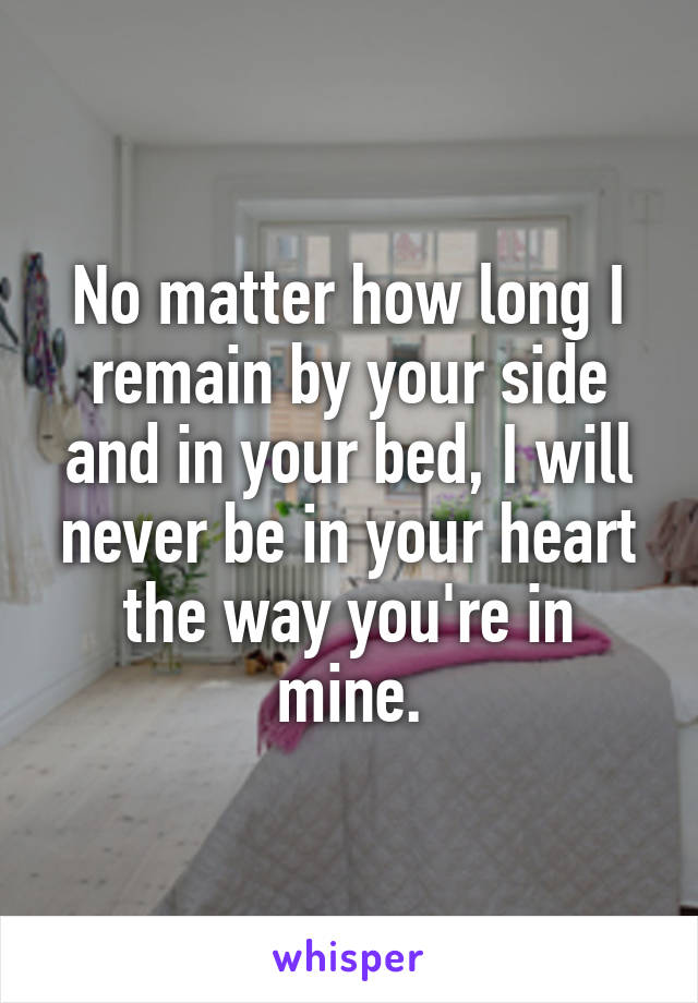 No matter how long I remain by your side and in your bed, I will never be in your heart the way you're in mine.