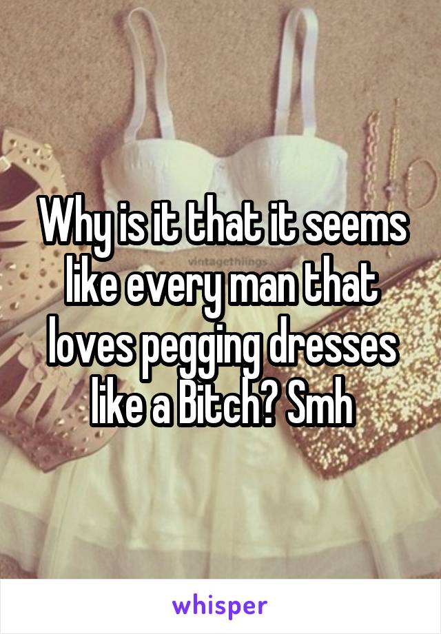 Why is it that it seems like every man that loves pegging dresses like a Bitch? Smh