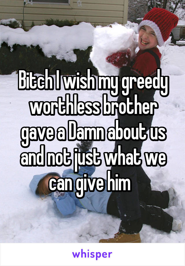 Bitch I wish my greedy worthless brother gave a Damn about us and not just what we can give him  