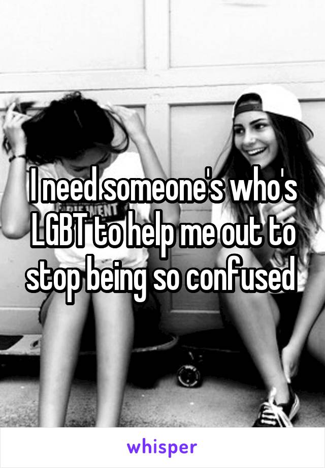 I need someone's who's LGBT to help me out to stop being so confused 