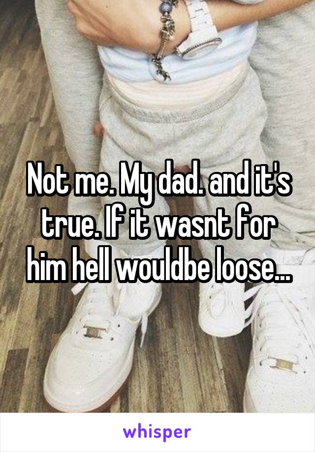 Not me. My dad. and it's true. If it wasnt for him hell wouldbe loose...