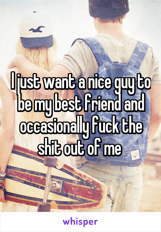 I just want a nice guy to be my best friend and occasionally fuck the shit out of me 