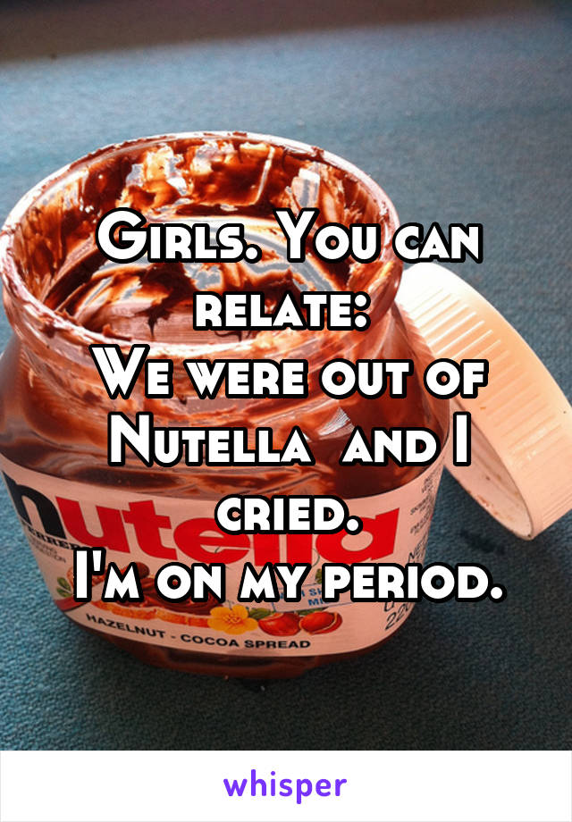 Girls. You can relate: 
We were out of Nutella  and I cried.
I'm on my period.