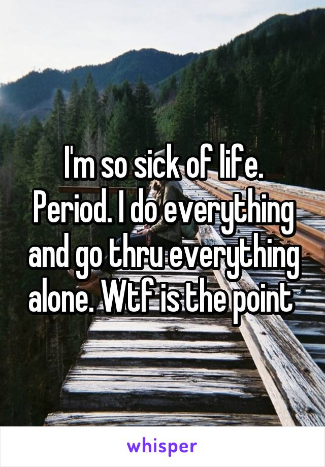 I'm so sick of life. Period. I do everything and go thru everything alone. Wtf is the point 