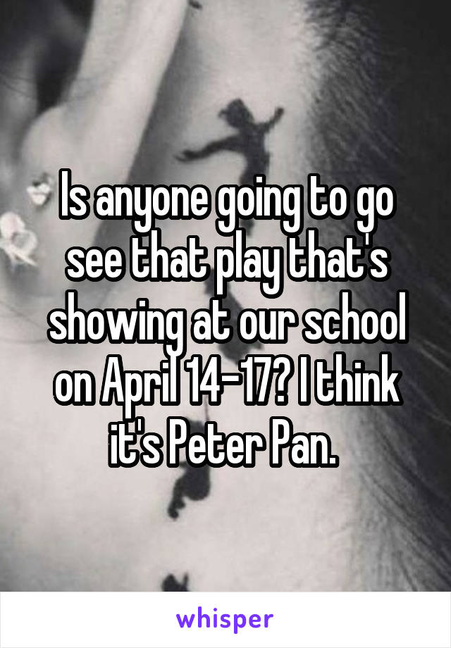 Is anyone going to go see that play that's showing at our school on April 14-17? I think it's Peter Pan. 