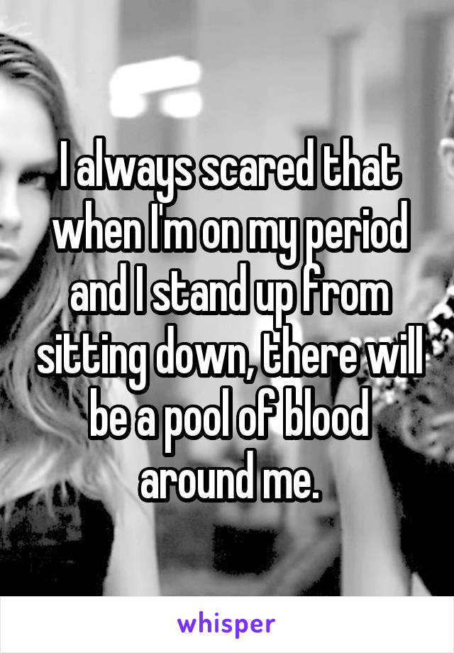 I always scared that when I'm on my period and I stand up from sitting down, there will be a pool of blood around me.