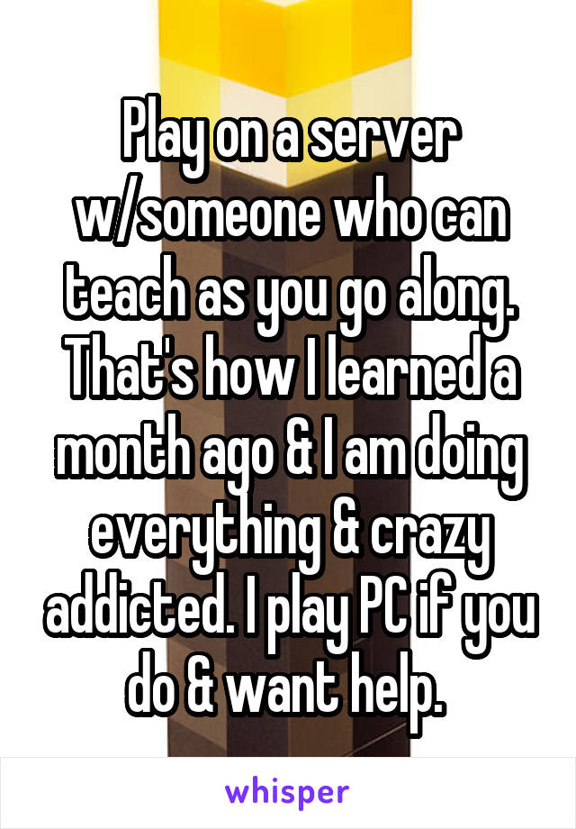 Play on a server w/someone who can teach as you go along. That's how I learned a month ago & I am doing everything & crazy addicted. I play PC if you do & want help. 