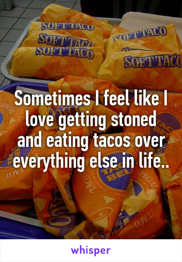 Sometimes I feel like I love getting stoned and eating tacos over everything else in life..