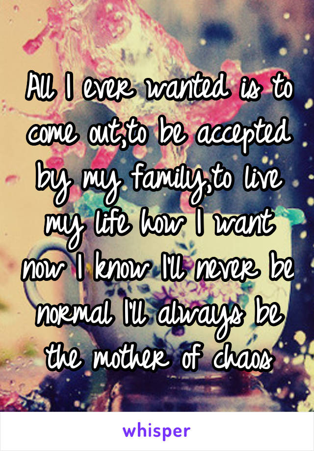 All I ever wanted is to come out,to be accepted by my family,to live my life how I want now I know I'll never be normal I'll always be the mother of chaos