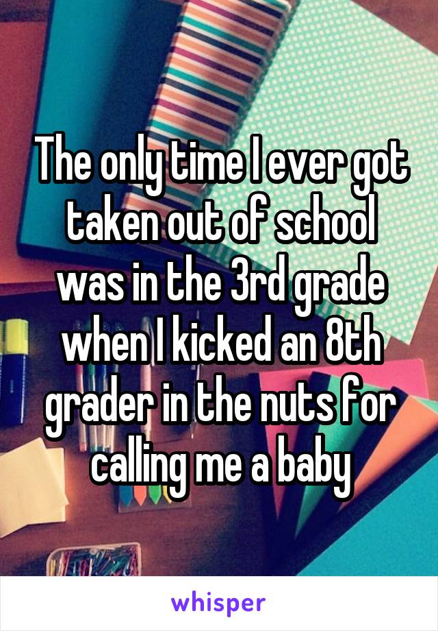 The only time I ever got taken out of school was in the 3rd grade when I kicked an 8th grader in the nuts for calling me a baby