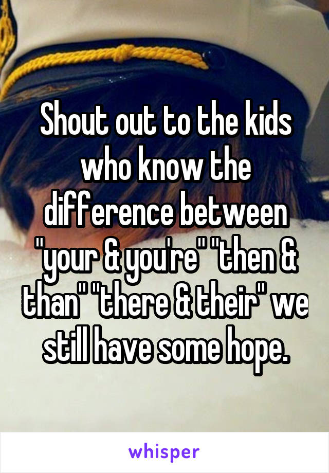 Shout out to the kids who know the difference between "your & you're" "then & than" "there & their" we still have some hope.