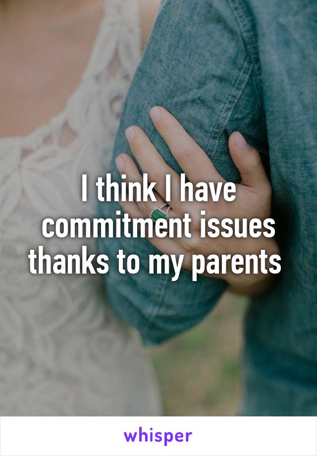 I think I have commitment issues thanks to my parents 