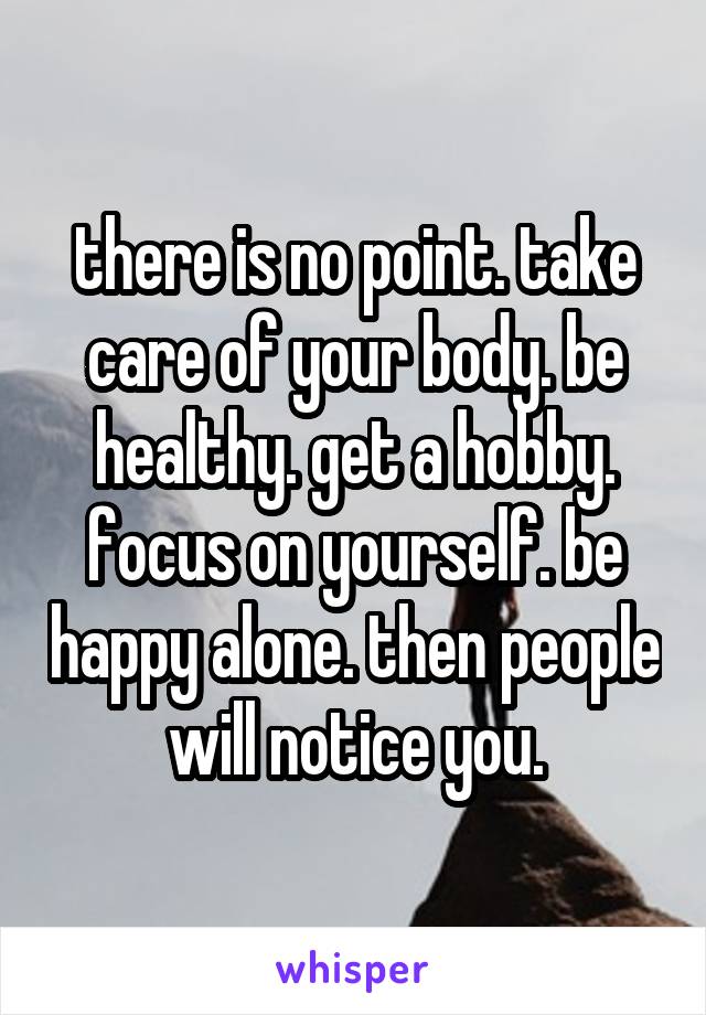 there is no point. take care of your body. be healthy. get a hobby. focus on yourself. be happy alone. then people will notice you.