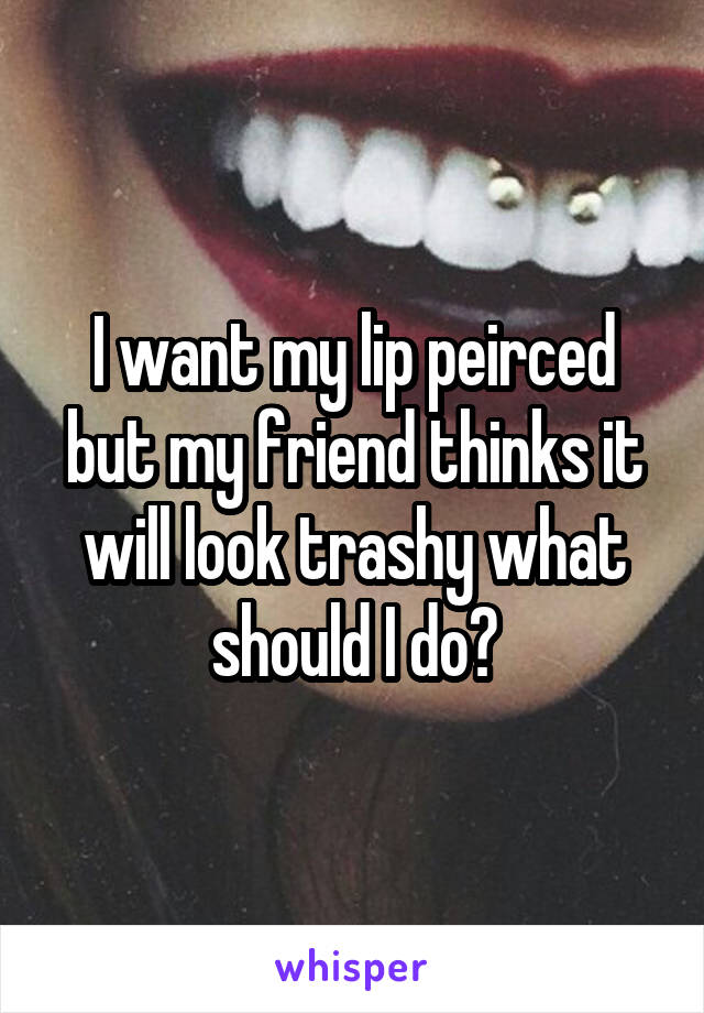 I want my lip peirced but my friend thinks it will look trashy what should I do?