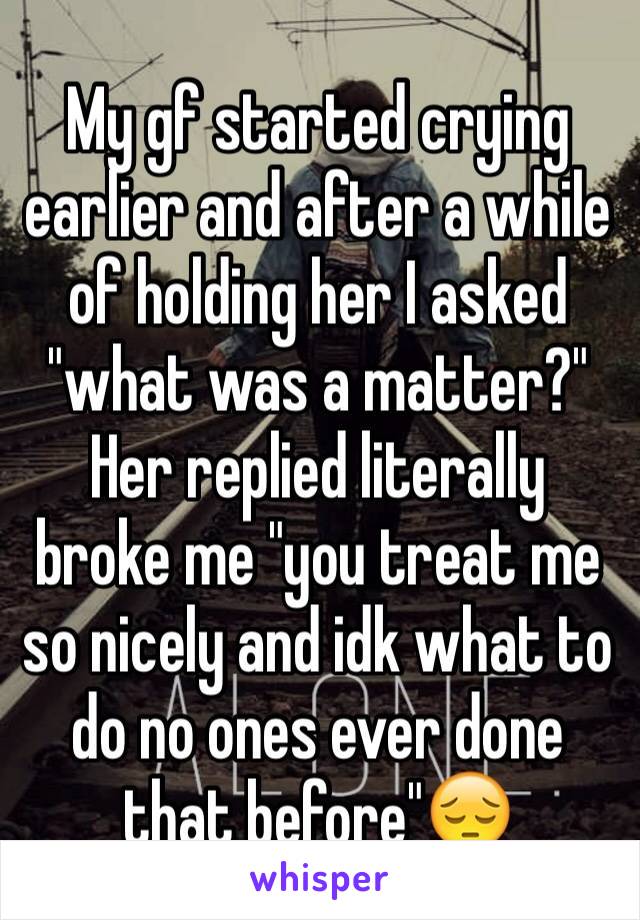 My gf started crying earlier and after a while of holding her I asked "what was a matter?" Her replied literally broke me "you treat me so nicely and idk what to do no ones ever done that before"😔