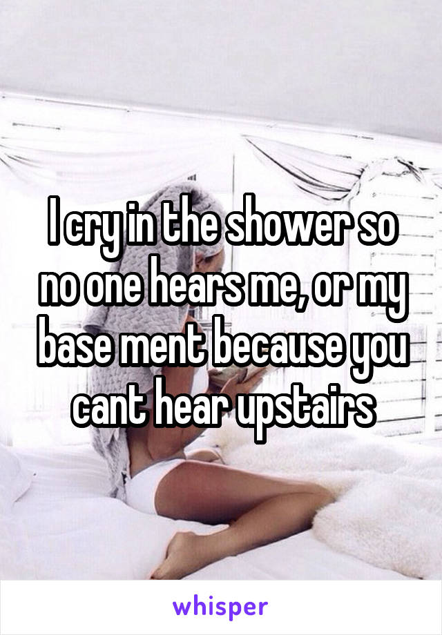 I cry in the shower so no one hears me, or my base ment because you cant hear upstairs