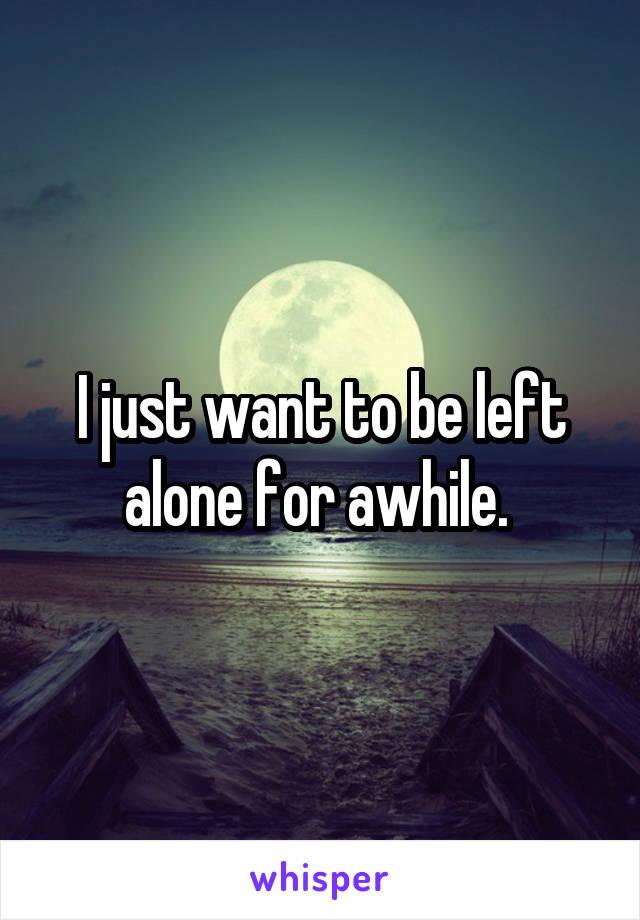 I just want to be left alone for awhile. 