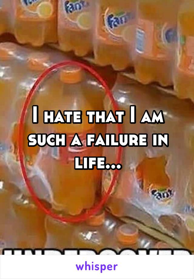 I hate that I am such a failure in life...