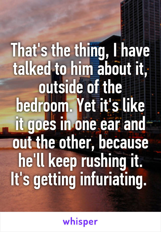 That's the thing, I have talked to him about it, outside of the bedroom. Yet it's like it goes in one ear and out the other, because he'll keep rushing it. It's getting infuriating. 