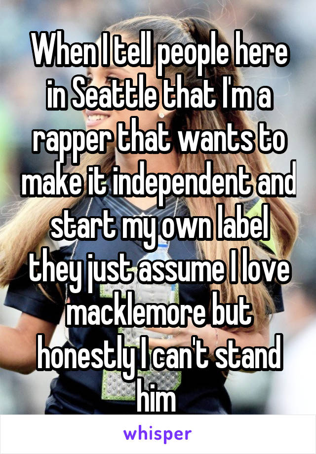 When I tell people here in Seattle that I'm a rapper that wants to make it independent and start my own label they just assume I love macklemore but honestly I can't stand him 