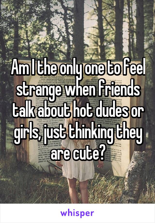 Am I the only one to feel strange when friends talk about hot dudes or girls, just thinking they are cute?