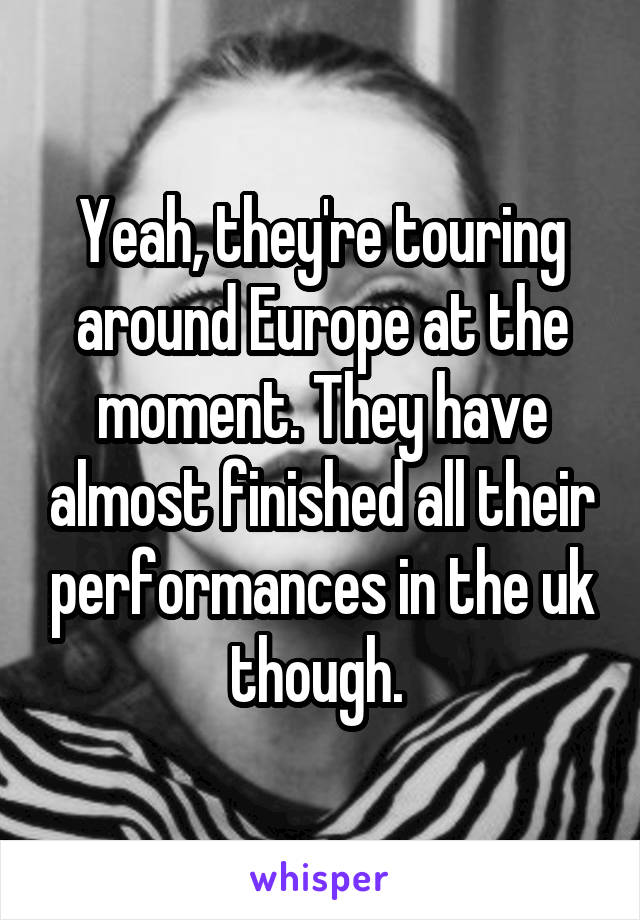 Yeah, they're touring around Europe at the moment. They have almost finished all their performances in the uk though. 