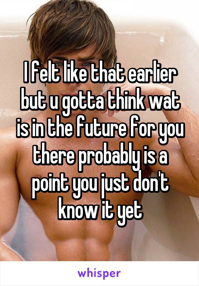 I felt like that earlier but u gotta think wat is in the future for you there probably is a point you just don't know it yet