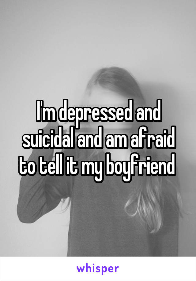 I'm depressed and suicidal and am afraid to tell it my boyfriend 