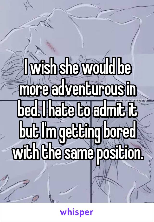 I wish she would be more adventurous in bed. I hate to admit it but I'm getting bored with the same position.