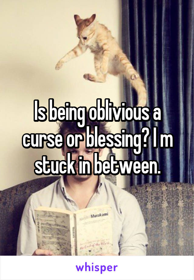 Is being oblivious a curse or blessing? I m stuck in between.