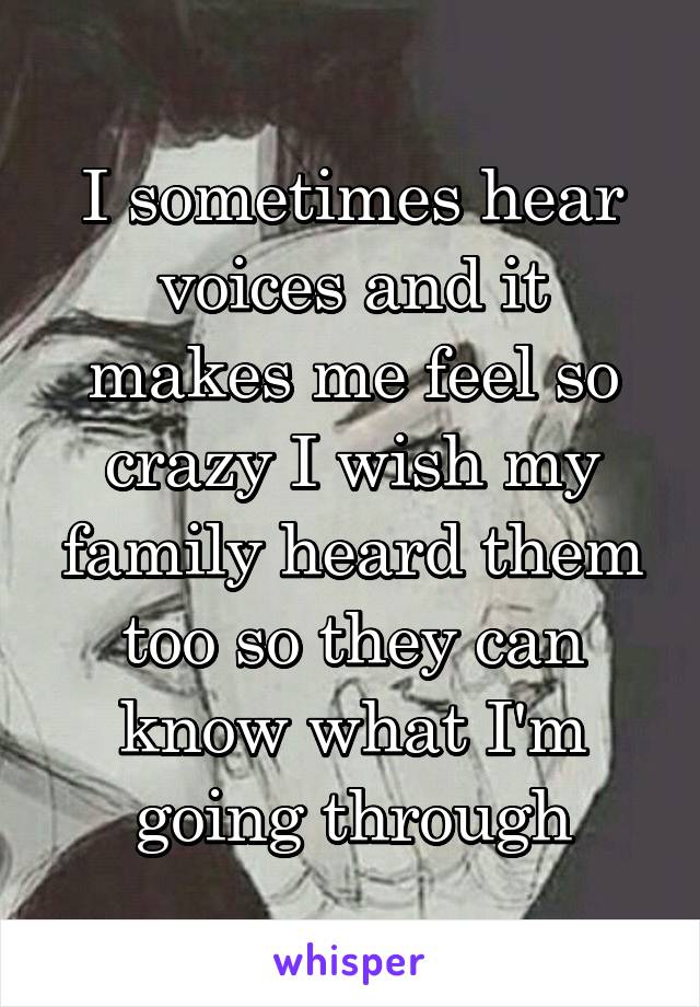 I sometimes hear voices and it makes me feel so crazy I wish my family heard them too so they can know what I'm going through