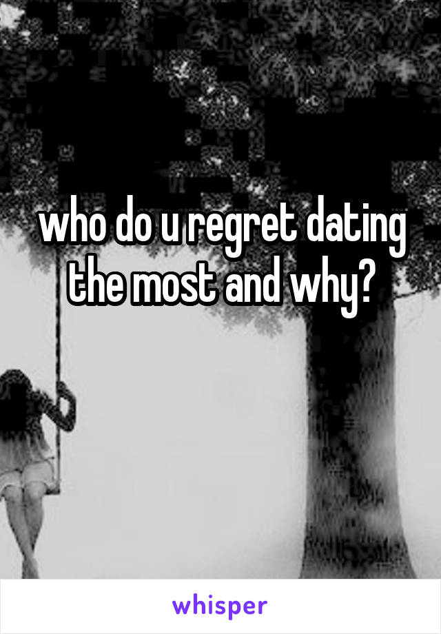 who do u regret dating the most and why?

