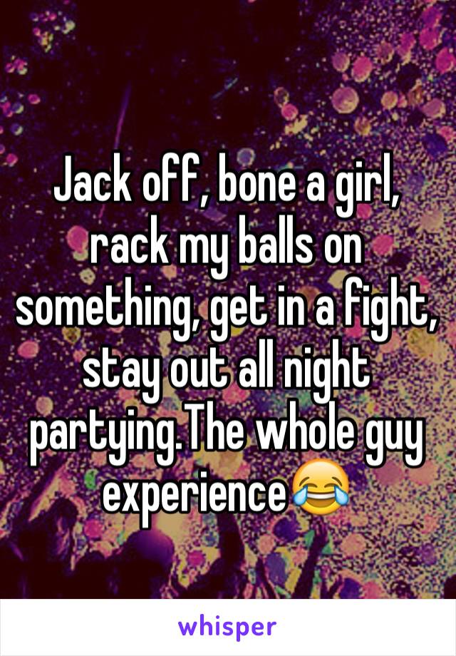 Jack off, bone a girl, rack my balls on something, get in a fight, stay out all night partying.The whole guy experience😂