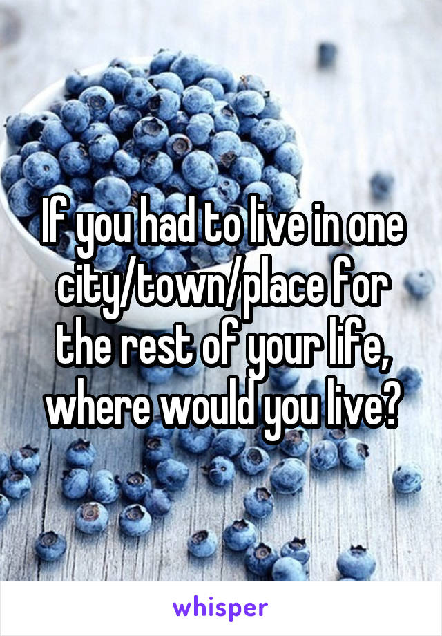 If you had to live in one city/town/place for the rest of your life, where would you live?