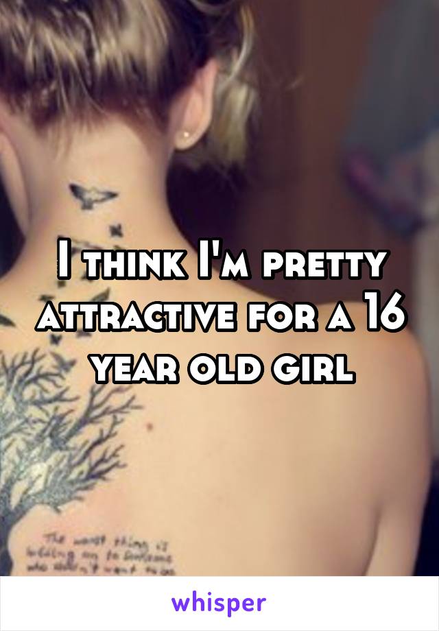 I think I'm pretty attractive for a 16 year old girl